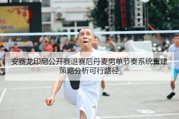 安赛龙印尼公开赛退赛后丹麦男单节奏系统重建策略分析可行路径